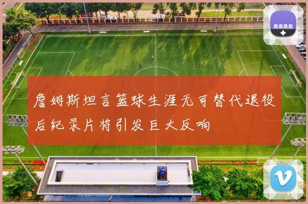 詹姆斯坦言篮球生涯无可替代退役后纪录片将引发巨大反响