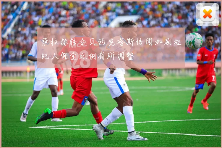 萨拉赫转会贝西克塔斯传闻加剧经纪人佣金比例有所调整