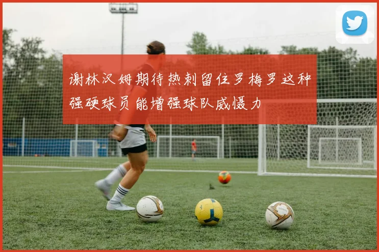 谢林汉姆期待热刺留住罗梅罗这种强硬球员能增强球队威慑力