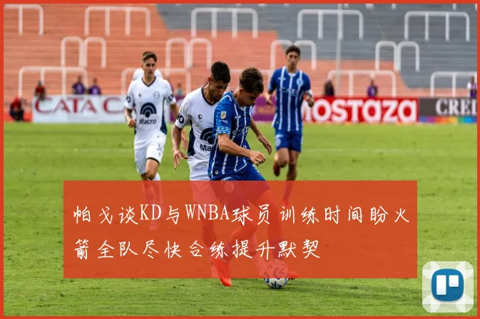 帕戈谈KD与WNBA球员训练时间盼火箭全队尽快合练提升默契