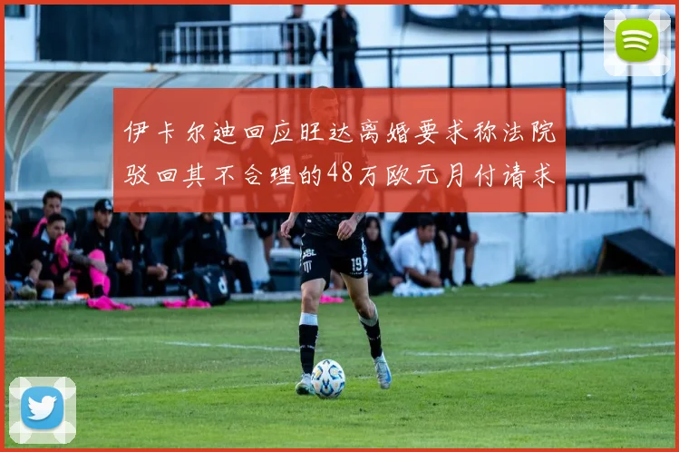 伊卡尔迪回应旺达离婚要求称法院驳回其不合理的48万欧元月付请求