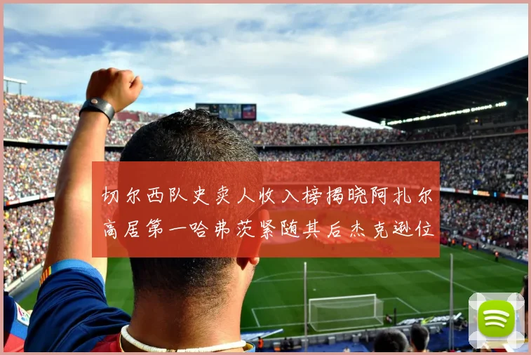 切尔西队史卖人收入榜揭晓阿扎尔高居第一哈弗茨紧随其后杰克逊位列第八