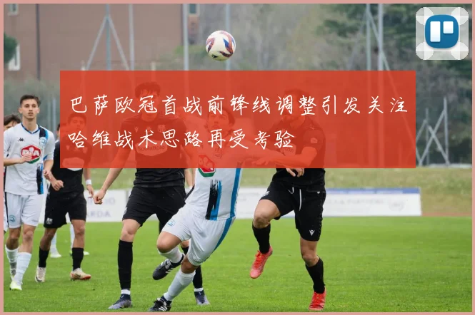 巴萨欧冠首战前锋线调整引发关注哈维战术思路再受考验